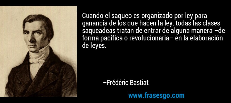Cuando el saqueo es organizado por ley para ganancia de los que hacen la ley, todas las clases saqueadeas tratan de entrar de alguna manera –de forma pacífica o revolucionaria– en la elaboración de leyes. – Frédéric Bastiat