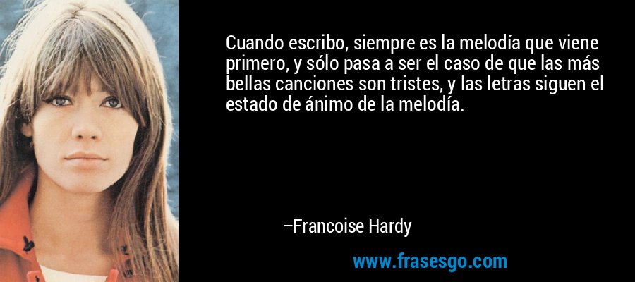 Cuando escribo, siempre es la melodía que viene primero, y sólo pasa a ser el caso de que las más bellas canciones son tristes, y las letras siguen el estado de ánimo de la melodía. – Francoise Hardy