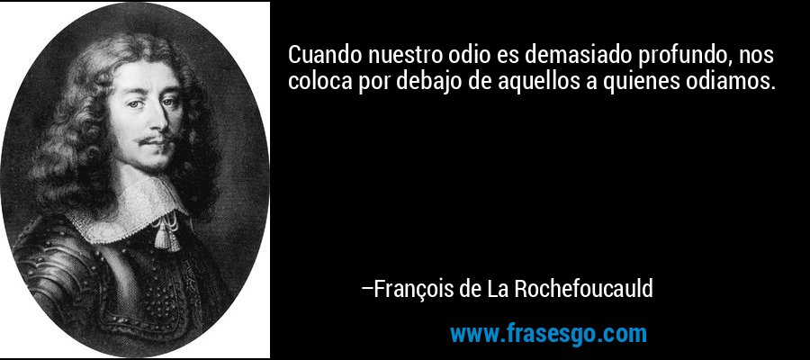 Cuando nuestro odio es demasiado profundo, nos coloca por debajo de aquellos a quienes odiamos. – François de La Rochefoucauld