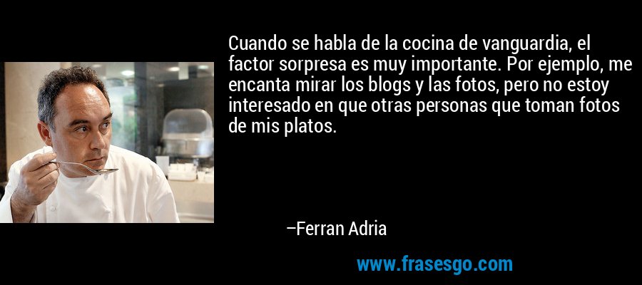 Cuando se habla de la cocina de vanguardia, el factor sorpresa es muy importante. Por ejemplo, me encanta mirar los blogs y las fotos, pero no estoy interesado en que otras personas que toman fotos de mis platos. – Ferran Adria
