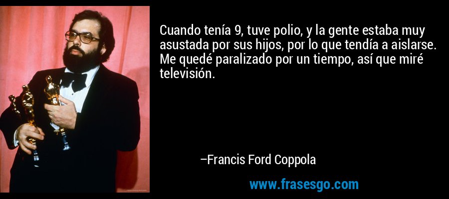 Cuando tenía 9, tuve polio, y la gente estaba muy asustada por sus hijos, por lo que tendía a aislarse. Me quedé paralizado por un tiempo, así que miré televisión. – Francis Ford Coppola