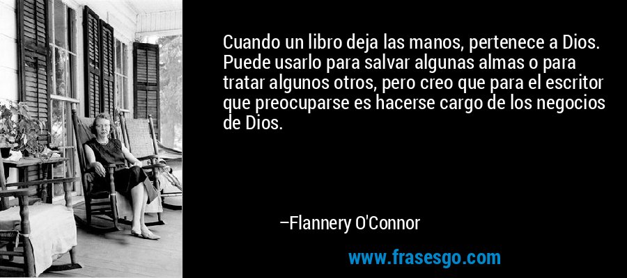 Cuando un libro deja las manos, pertenece a Dios. Puede usarlo para salvar algunas almas o para tratar algunos otros, pero creo que para el escritor que preocuparse es hacerse cargo de los negocios de Dios. – Flannery O'Connor