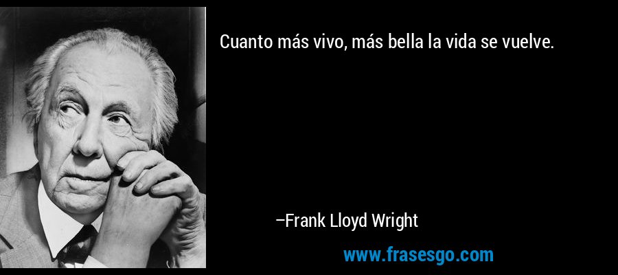 Cuanto más vivo, más bella la vida se vuelve. – Frank Lloyd Wright