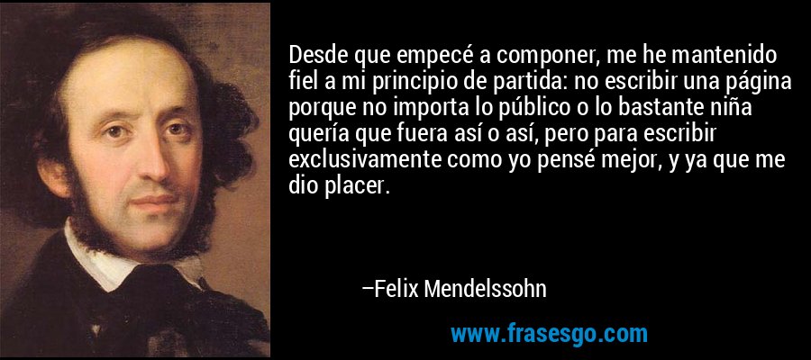 Desde que empecé a componer, me he mantenido fiel a mi principio de partida: no escribir una página porque no importa lo público o lo bastante niña quería que fuera así o así, pero para escribir exclusivamente como yo pensé mejor, y ya que me dio placer. – Felix Mendelssohn