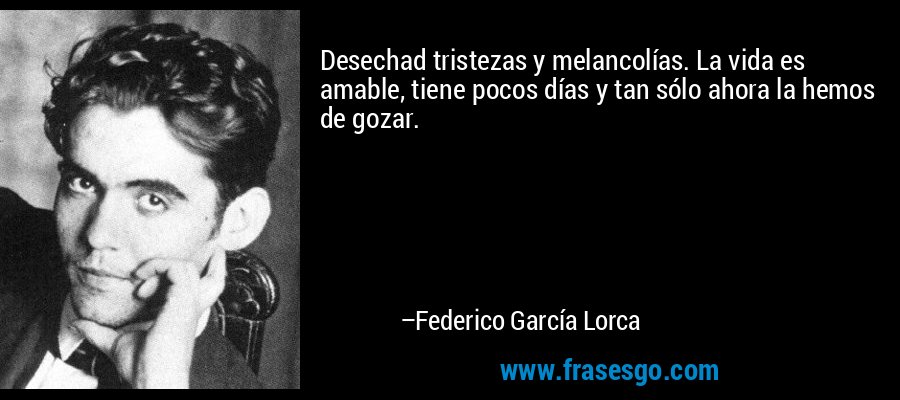 Desechad tristezas y melancolías. La vida es amable, tiene pocos días y tan sólo ahora la hemos de gozar. – Federico García Lorca