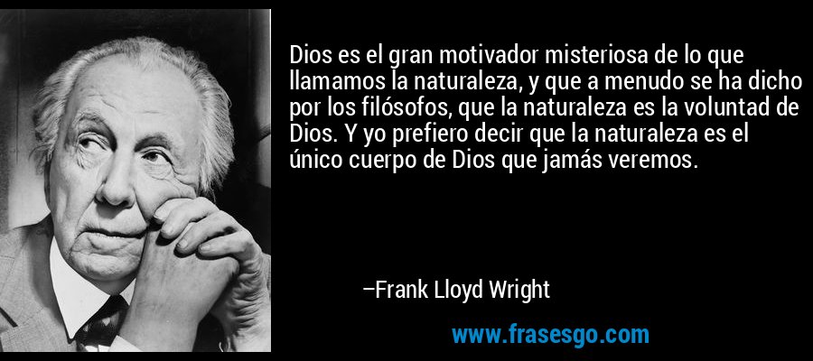 Dios es el gran motivador misteriosa de lo que llamamos la naturaleza, y que a menudo se ha dicho por los filósofos, que la naturaleza es la voluntad de Dios. Y yo prefiero decir que la naturaleza es el único cuerpo de Dios que jamás veremos. – Frank Lloyd Wright