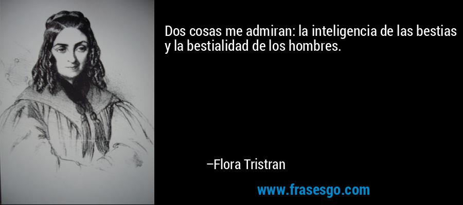 Dos cosas me admiran: la inteligencia de las bestias y la bestialidad de los hombres. – Flora Tristran