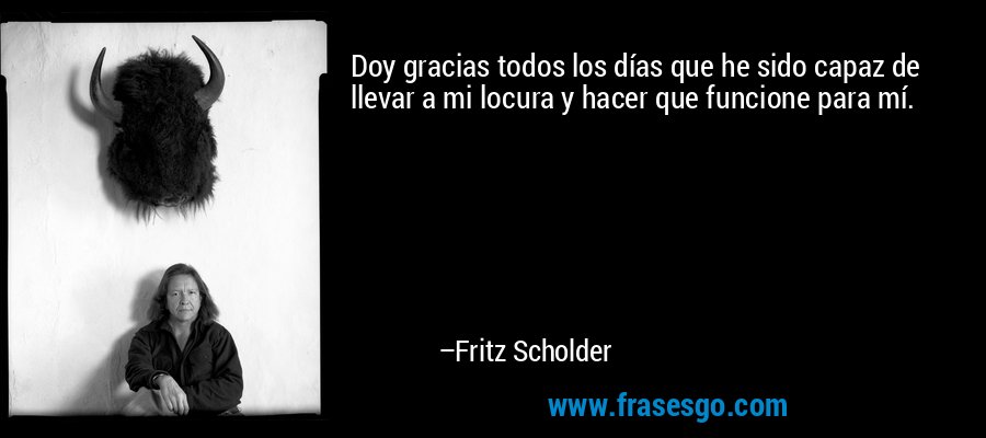 Doy gracias todos los días que he sido capaz de llevar a mi locura y hacer que funcione para mí. – Fritz Scholder