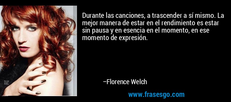 Durante las canciones, a trascender a sí mismo. La mejor manera de estar en el rendimiento es estar sin pausa y en esencia en el momento, en ese momento de expresión. – Florence Welch