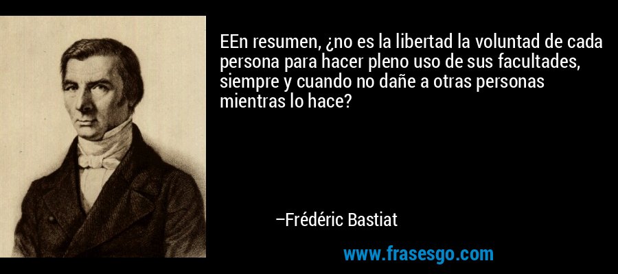 EEn resumen, ¿no es la libertad la voluntad de cada persona para hacer pleno uso de sus facultades, siempre y cuando no dañe a otras personas mientras lo hace? – Frédéric Bastiat