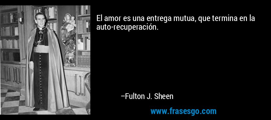 El amor es una entrega mutua, que termina en la auto-recuperación. – Fulton J. Sheen