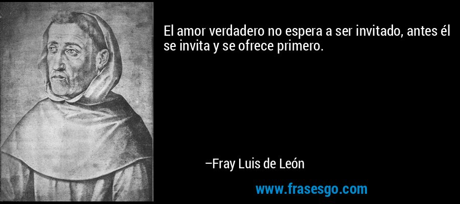El amor verdadero no espera a ser invitado, antes él se invita y se ofrece primero. – Fray Luis de León