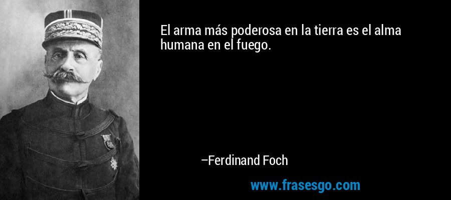 El arma más poderosa en la tierra es el alma humana en el fuego. – Ferdinand Foch