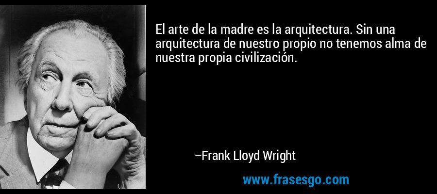 El arte de la madre es la arquitectura. Sin una arquitectura de nuestro propio no tenemos alma de nuestra propia civilización. – Frank Lloyd Wright