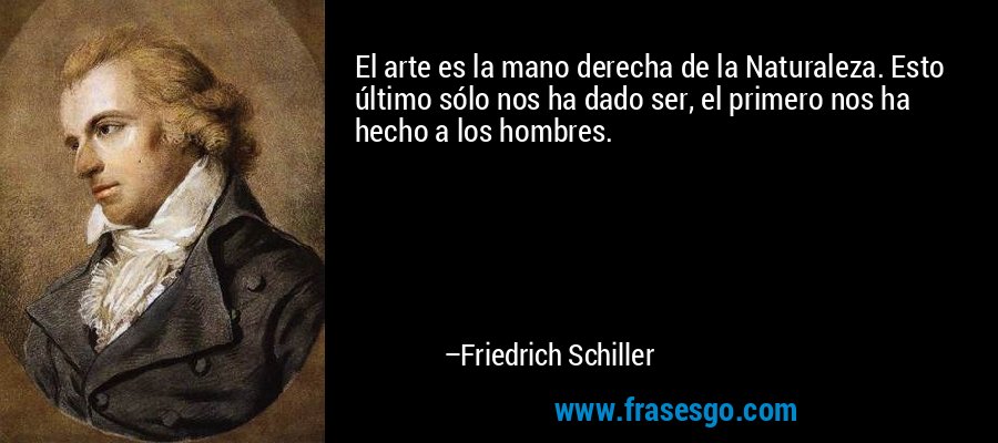 El arte es la mano derecha de la Naturaleza. Esto último sólo nos ha dado ser, el primero nos ha hecho a los hombres. – Friedrich Schiller