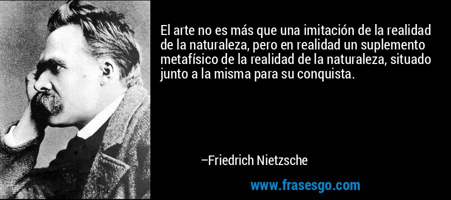 El arte no es más que una imitación de la realidad de la naturaleza, pero en realidad un suplemento metafísico de la realidad de la naturaleza, situado junto a la misma para su conquista. – Friedrich Nietzsche