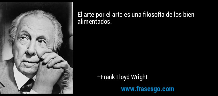 El arte por el arte es una filosofía de los bien alimentados. – Frank Lloyd Wright