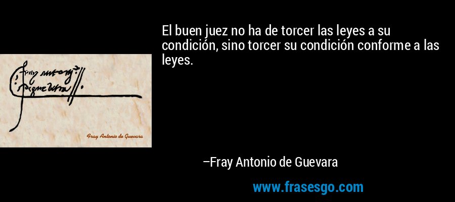 El buen juez no ha de torcer las leyes a su condición, sino torcer su condición conforme a las leyes. – Fray Antonio de Guevara