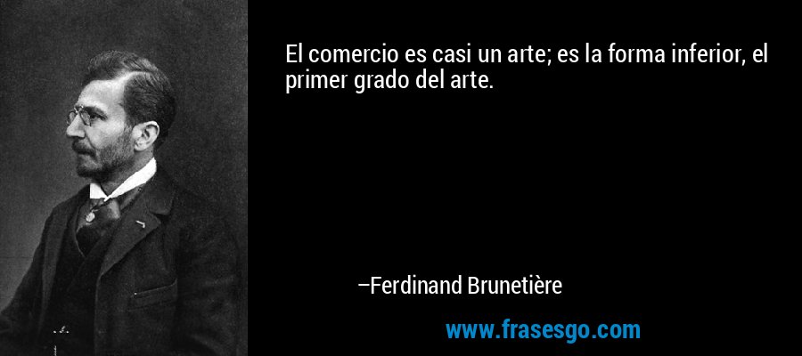El comercio es casi un arte; es la forma inferior, el primer grado del arte.  – Ferdinand Brunetière