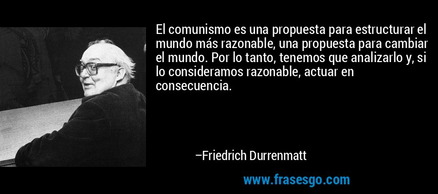 El comunismo es una propuesta para estructurar el mundo más razonable, una propuesta para cambiar el mundo. Por lo tanto, tenemos que analizarlo y, si lo consideramos razonable, actuar en consecuencia. – Friedrich Durrenmatt