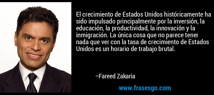 El crecimiento de Estados Unidos históricamente ha sido impulsado principalmente por la inversión, la educación, la productividad, la innovación y la inmigración. La única cosa que no parece tener nada que ver con la tasa de crecimiento de Estados Unidos es un horario de trabajo brutal. – Fareed Zakaria