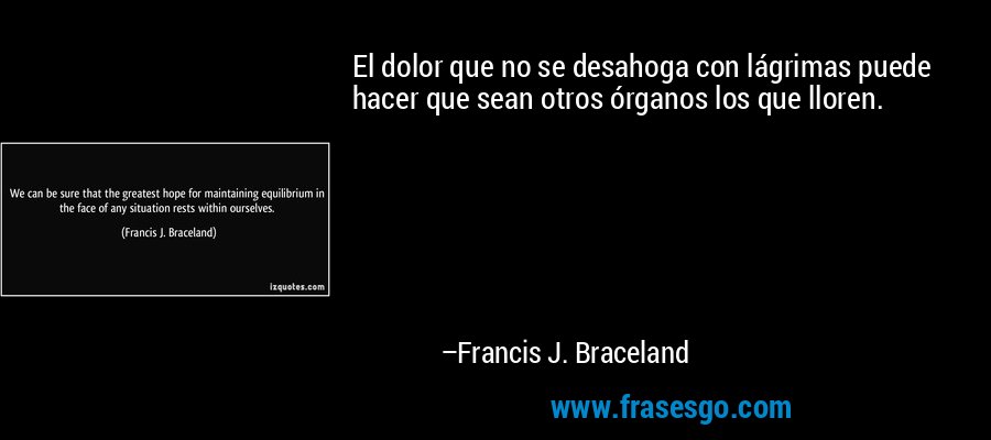 El dolor que no se desahoga con lágrimas puede hacer que sean otros órganos los que lloren. – Francis J. Braceland