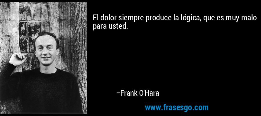 El dolor siempre produce la lógica, que es muy malo para usted. – Frank O'Hara