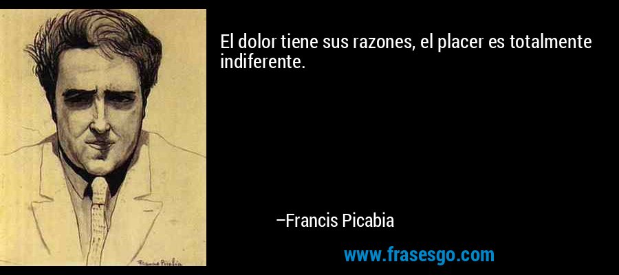 El dolor tiene sus razones, el placer es totalmente indiferente. – Francis Picabia