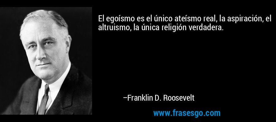 El egoísmo es el único ateísmo real, la aspiración, el altruismo, la única religión verdadera. – Franklin D. Roosevelt