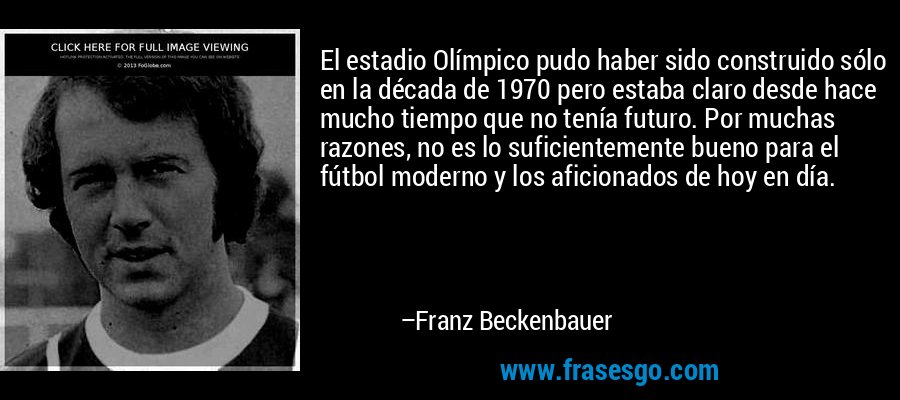 El estadio Olímpico pudo haber sido construido sólo en la década de 1970 pero estaba claro desde hace mucho tiempo que no tenía futuro. Por muchas razones, no es lo suficientemente bueno para el fútbol moderno y los aficionados de hoy en día. – Franz Beckenbauer