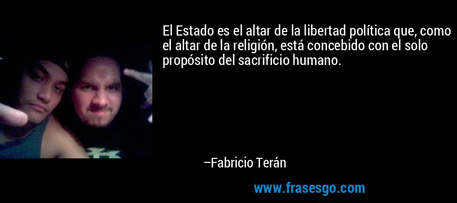 El Estado es el altar de la libertad política que, como el altar de la religión, está concebido con el solo propósito del sacrificio humano. – Fabricio Terán