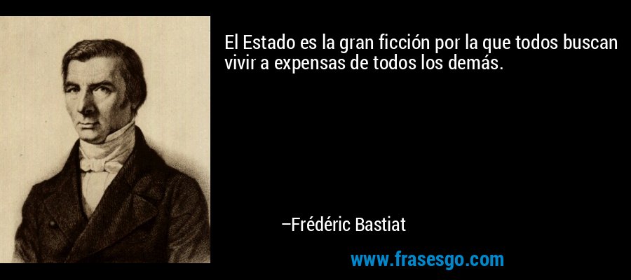 El Estado es la gran ficción por la que todos buscan vivir a expensas de todos los demás. – Frédéric Bastiat