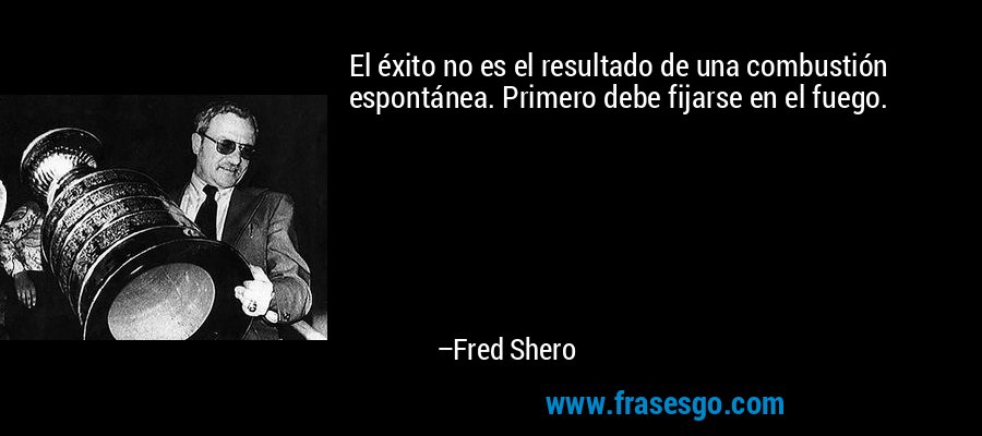 El éxito no es el resultado de una combustión espontánea. Primero debe fijarse en el fuego. – Fred Shero