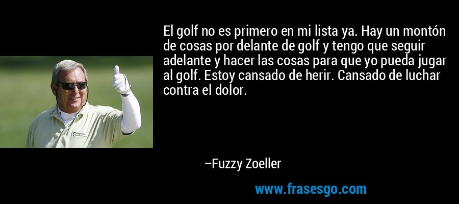 El golf no es primero en mi lista ya. Hay un montón de cosas por delante de golf y tengo que seguir adelante y hacer las cosas para que yo pueda jugar al golf. Estoy cansado de herir. Cansado de luchar contra el dolor. – Fuzzy Zoeller