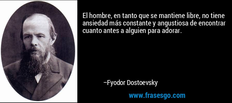 El hombre, en tanto que se mantiene libre, no tiene ansiedad más constante y angustiosa de encontrar cuanto antes a alguien para adorar. – Fyodor Dostoevsky