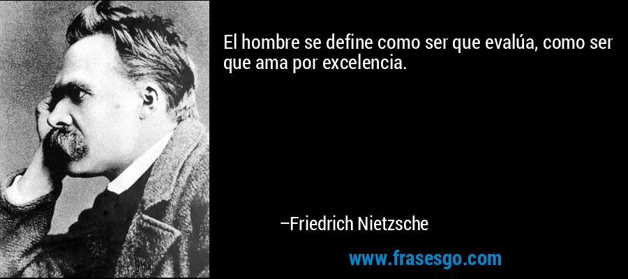 El hombre se define como ser que evalúa, como ser que ama por excelencia. – Friedrich Nietzsche