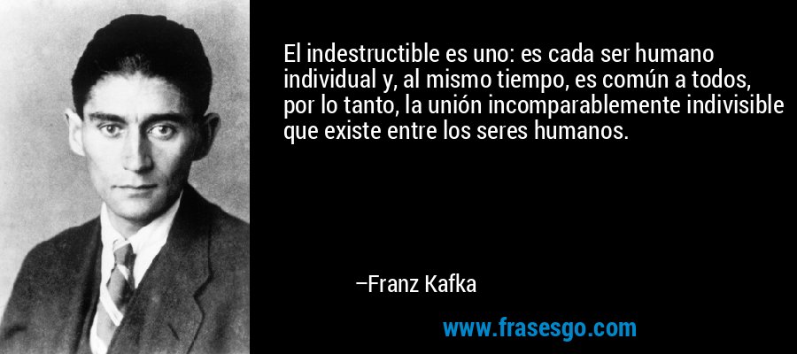 El indestructible es uno: es cada ser humano individual y, al mismo tiempo, es común a todos, por lo tanto, la unión incomparablemente indivisible que existe entre los seres humanos. – Franz Kafka