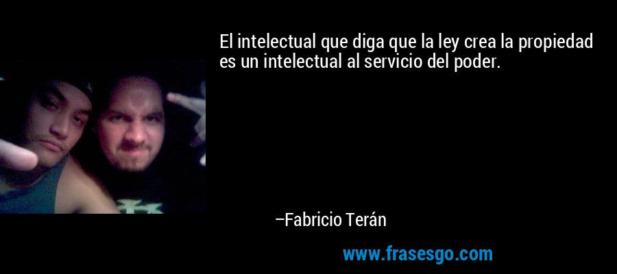 El intelectual que diga que la ley crea la propiedad es un intelectual al servicio del poder. – Fabricio Terán