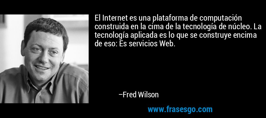 El Internet es una plataforma de computación construida en la cima de la tecnología de núcleo. La tecnología aplicada es lo que se construye encima de eso: Es servicios Web. – Fred Wilson