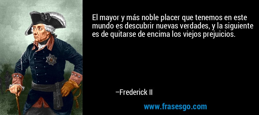 El mayor y más noble placer que tenemos en este mundo es descubrir nuevas verdades, y la siguiente es de quitarse de encima los viejos prejuicios. – Frederick II