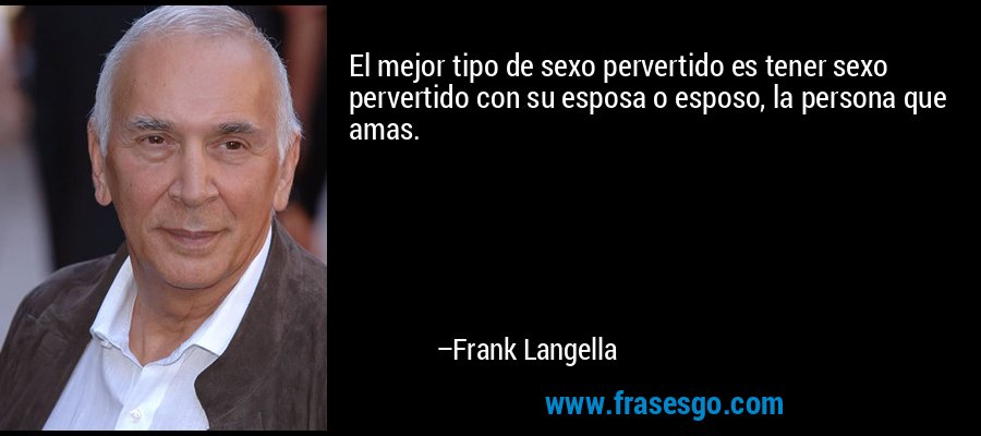 El mejor tipo de sexo pervertido es tener sexo pervertido con su esposa o esposo, la persona que amas. – Frank Langella