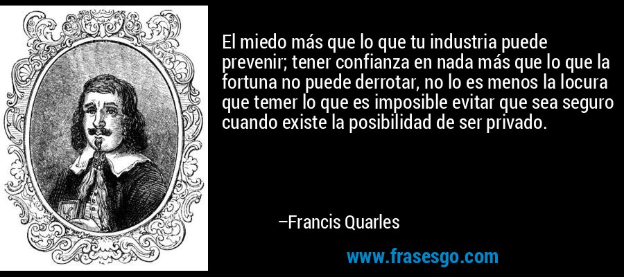 El miedo más que lo que tu industria puede prevenir; tener confianza en nada más que lo que la fortuna no puede derrotar, no lo es menos la locura que temer lo que es imposible evitar que sea seguro cuando existe la posibilidad de ser privado. – Francis Quarles