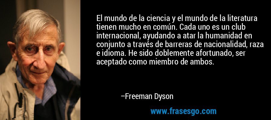 El mundo de la ciencia y el mundo de la literatura tienen mucho en común. Cada uno es un club internacional, ayudando a atar la humanidad en conjunto a través de barreras de nacionalidad, raza e idioma. He sido doblemente afortunado, ser aceptado como miembro de ambos. – Freeman Dyson