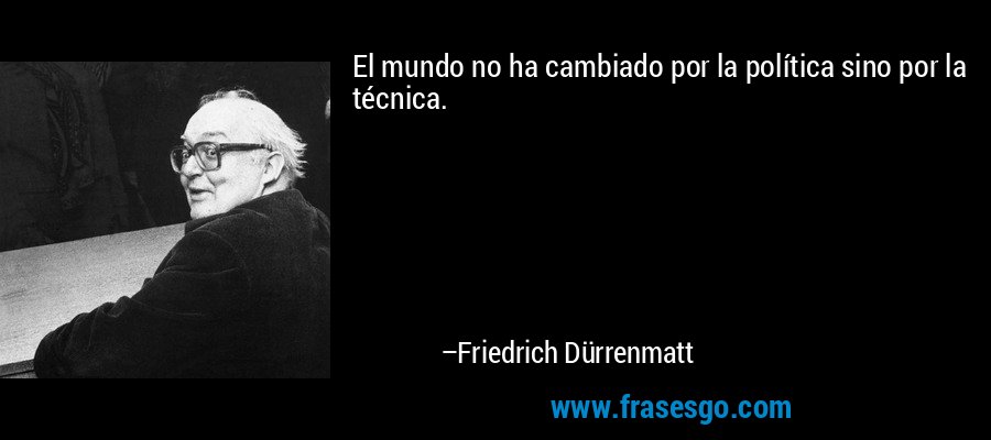 El mundo no ha cambiado por la política sino por la técnica. – Friedrich Dürrenmatt