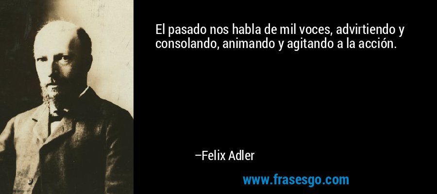 El pasado nos habla de mil voces, advirtiendo y consolando, animando y agitando a la acción. – Felix Adler