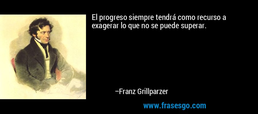 El progreso siempre tendrá como recurso a exagerar lo que no se puede superar. – Franz Grillparzer