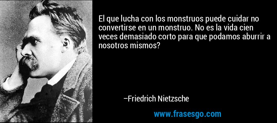El que lucha con los monstruos puede cuidar no convertirse en un monstruo. No es la vida cien veces demasiado corto para que podamos aburrir a nosotros mismos? – Friedrich Nietzsche