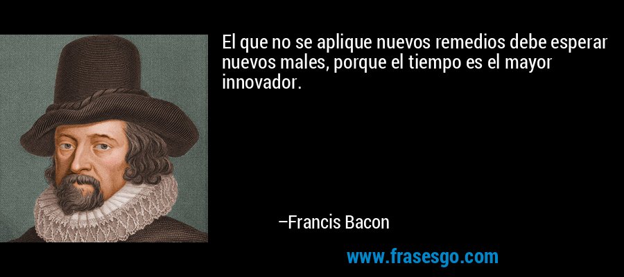 El que no se aplique nuevos remedios debe esperar nuevos males, porque el tiempo es el mayor innovador. – Francis Bacon