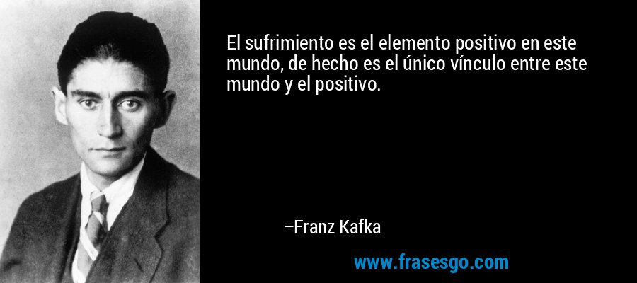El sufrimiento es el elemento positivo en este mundo, de hecho es el único vínculo entre este mundo y el positivo. – Franz Kafka