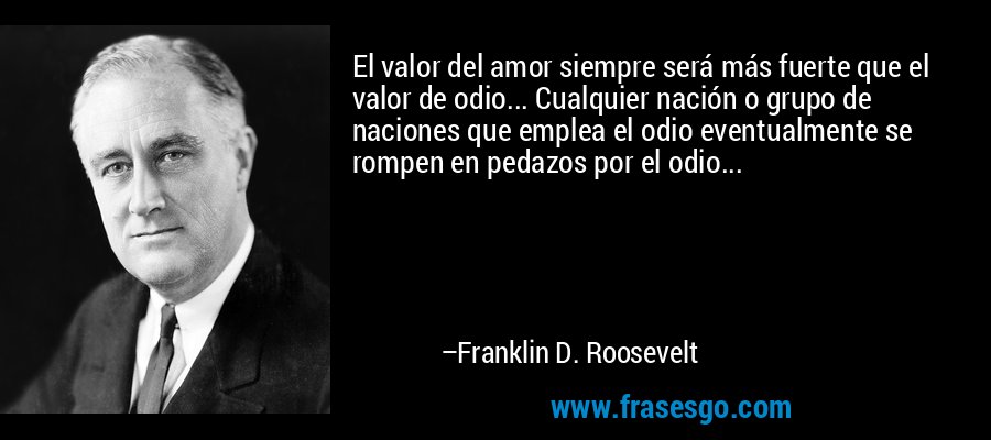 El valor del amor siempre será más fuerte que el valor de odio... Cualquier nación o grupo de naciones que emplea el odio eventualmente se rompen en pedazos por el odio... – Franklin D. Roosevelt